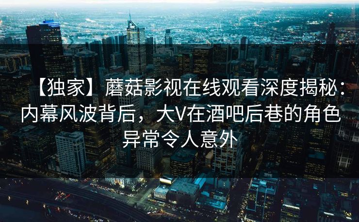 【独家】蘑菇影视在线观看深度揭秘：内幕风波背后，大V在酒吧后巷的角色异常令人意外