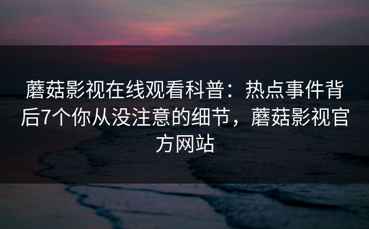 蘑菇影视在线观看科普：热点事件背后7个你从没注意的细节，蘑菇影视官方网站