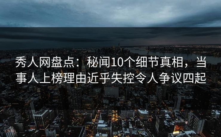 秀人网盘点：秘闻10个细节真相，当事人上榜理由近乎失控令人争议四起