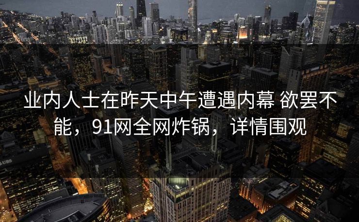 业内人士在昨天中午遭遇内幕 欲罢不能，91网全网炸锅，详情围观