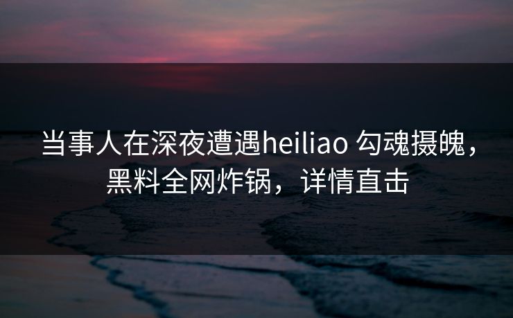 当事人在深夜遭遇heiliao 勾魂摄魄，黑料全网炸锅，详情直击