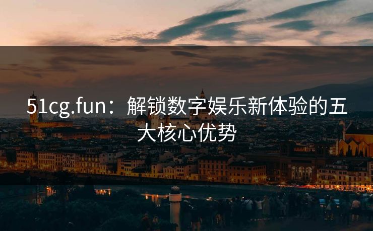 51cg.fun：解锁数字娱乐新体验的五大核心优势