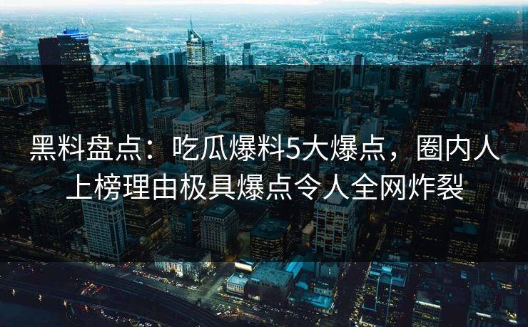 黑料盘点：吃瓜爆料5大爆点，圈内人上榜理由极具爆点令人全网炸裂