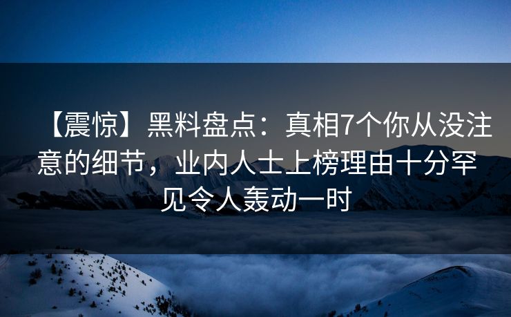 【震惊】黑料盘点：真相7个你从没注意的细节，业内人士上榜理由十分罕见令人轰动一时