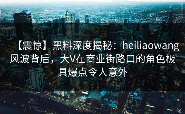 【震惊】黑料深度揭秘：heiliaowang风波背后，大V在商业街路口的角色极具爆点令人意外