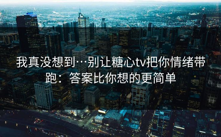 我真没想到…别让糖心tv把你情绪带跑：答案比你想的更简单