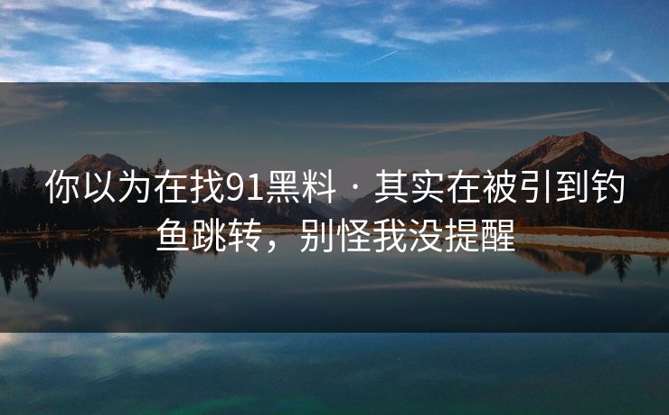 你以为在找91黑料 · 其实在被引到钓鱼跳转，别怪我没提醒