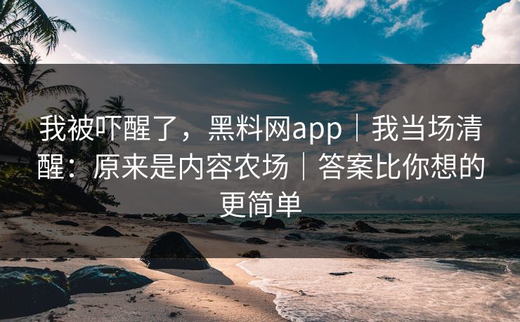 我被吓醒了，黑料网app｜我当场清醒：原来是内容农场｜答案比你想的更简单