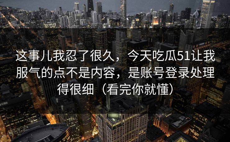 这事儿我忍了很久，今天吃瓜51让我服气的点不是内容，是账号登录处理得很细（看完你就懂）