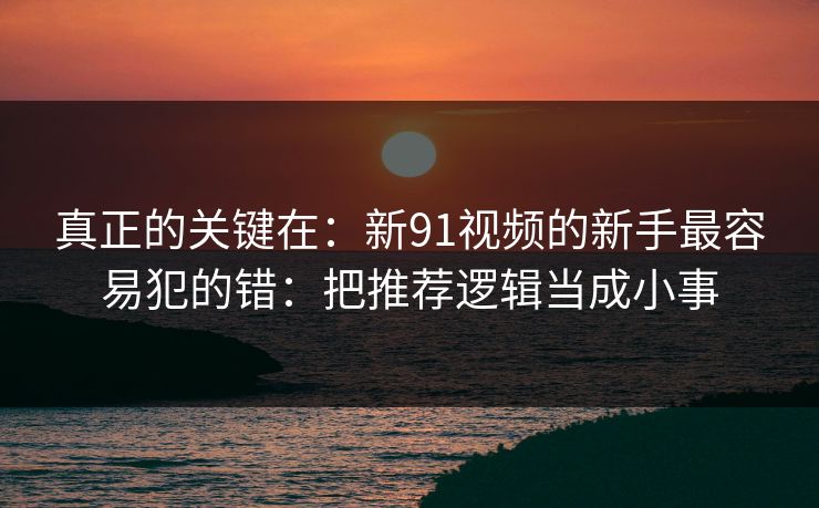 真正的关键在：新91视频的新手最容易犯的错：把推荐逻辑当成小事