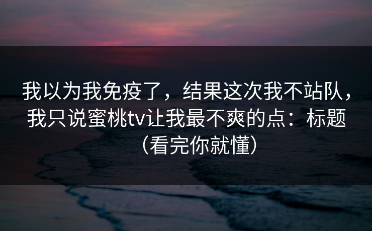 我以为我免疫了，结果这次我不站队，我只说蜜桃tv让我最不爽的点：标题（看完你就懂）