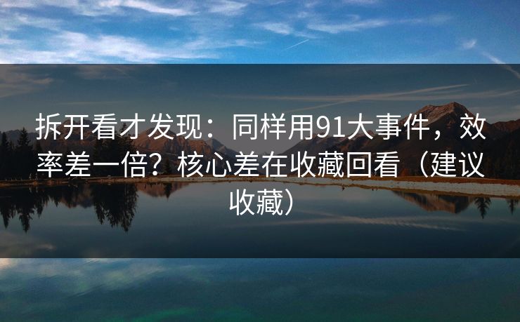 拆开看才发现：同样用91大事件，效率差一倍？核心差在收藏回看（建议收藏）