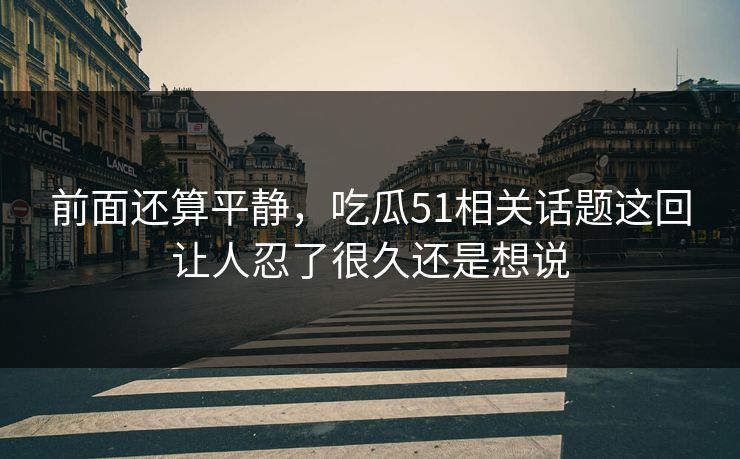 前面还算平静，吃瓜51相关话题这回让人忍了很久还是想说