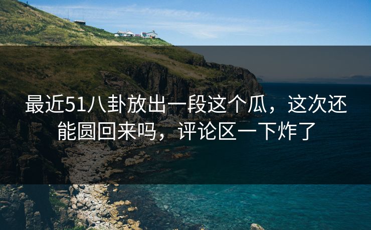 最近51八卦放出一段这个瓜，这次还能圆回来吗，评论区一下炸了